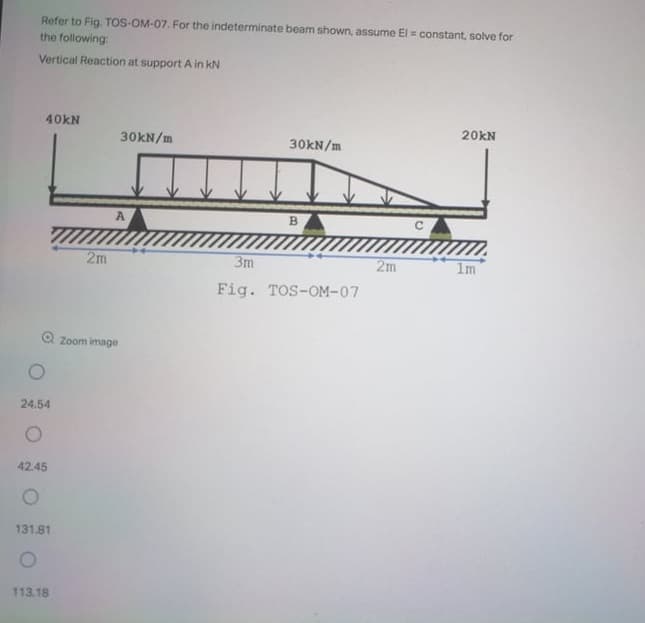 Refer to Fig. TOS-OM-07. For the indeterminate beam shown, assume El = constant, solve for
the following:
Vertical Reaction at support A in kN
40KN
20KN
30KN/m
30KN/m
B.
2m
3m
2m
1m
Fig.
TOS-OM-07
Zoom image
24.54
42.45
131.81
113.18
