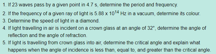 1. If 23 waves pass by a given point in 4.7 s, determine the period and frequency.
2. If the frequency of a given ray of light is 5.88 x 1014 Hz in a vacuum, determine its colour.
3. Determine the speed of light in a diamond.
4. If light travelling in air is incident on a crown glass at an angle of 32°, determine the angle of
reflection and the angle of refraction.
5. If light is travelling from crown glass into air, determine the critical angle and explain what
happens when the angle of incidence is less than, equal to, and greater than the critical angle.
