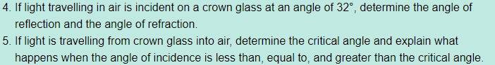 4. If light travelling in air is incident on a crown glass at an angle of 32°, determine the angle of
reflection and the angle of refraction.
5. If light is travelling from crown glass into air, determine the critical angle and explain what
happens when the angle of incidence is less than, equal to, and greater than the critical angle.

