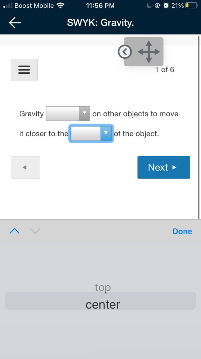 Boost Mobile
11:56 PM
@ O 21% 0
SWYK: Gravity.
© «
1 of 6
Gravity
on other objects to move
it closer to the
of the object.
Next >
Done
top
center
