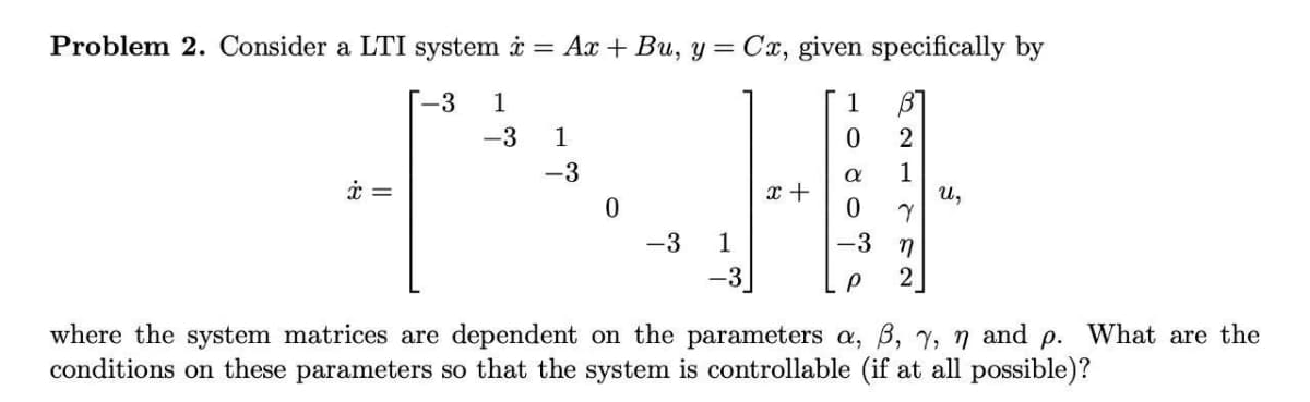 Problem 2. Consider a LTI system i = Ax + Bu, y = Cx, given specifically by
-3
1
1
-3
1
2
-3
1
U,
x +
-3
-3 n
-3
2
where the system matrices are dependent on the parameters a, B, 7, n and
conditions on these parameters so that the system is controllable (if at all possible)?
p.
What are the
