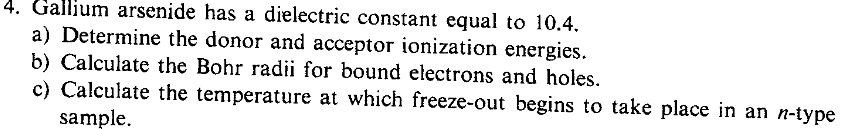 4. Gallium arsenide has a dielectric constant equal to 10.4.
a) Determine the donor and acceptor ionization energies.
b) Calculate the Bohr radii for bound electrons and holes.
c) Calculate the temperature at which freeze-out begins to take place in an n-type
sample.
