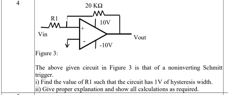 4
20 ΚΩ
R1
TW
10V
Vin
Vout
-10V
Figure 3:
The above given circuit in Figure 3 is that of a noninverting Schmitt
trigger.
i) Find the value of R1 such that the circuit has 1V of hysteresis width.
ii) Give proper explanation and show all calculations as required.
