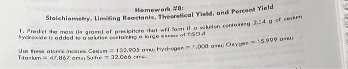 Homework #8:
hydroxide is added to a solution containing a large excess of TISOY
T hese atomic masses: Cesium = 132.905 amu: Hydrogen = 1.008 amu; Oxygen = 15.99y amo
Titanium = 47.867 amu; Sulfur = 32.066 amu.
