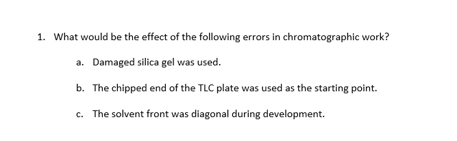 1. What would be the effect of the following errors in chromatographic work?
a. Damaged silica gel was used.
b. The chipped end of the TLC plate was used as the starting point.
c. The solvent front was diagonal during development.
