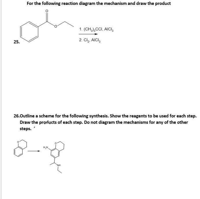For the following reaction diagram the mechanism and draw the product
1. (CH,),CCI, AICI,
2. Cl,. AICI,
25.
26.Outline a scheme for the following synthesis. Show the reagents to be used for each step.
Draw the products of each step. Do not diagram the mechanisms for any of the other
steps.

