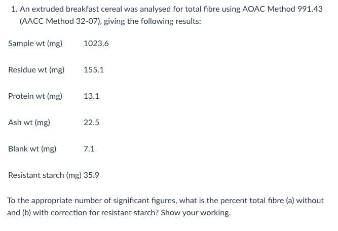 1. An extruded breakfast cereal was analysed for total fibre using AOAC Method 991.43
(AACC Method 32-07), giving the following results:
Sample wt (mg)
1023.6
Residue wt (mg)
155.1
Protein wt (mg)
13.1
Ash wt (mg)
22.5
Blank wt (mg)
7.1
Resistant starch (mg) 35.9
To the appropriate number of significant figures, what is the percent total fibre (a) without
and (b) with correction for resistant starch? Show your working.
