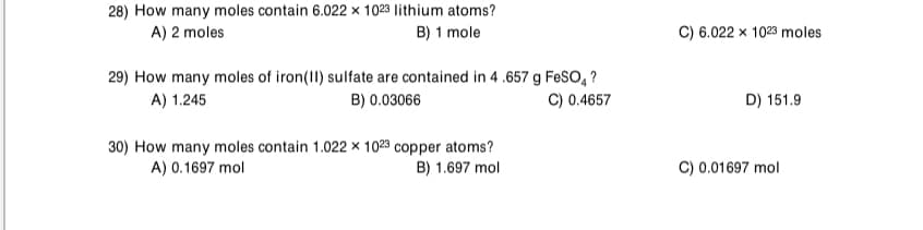 28) How many moles contain 6.022 × 1023 lithium atoms?
A) 2 moles
B) 1 mole
C) 6.022 x 1023 moles
29) How many moles of iron(II) sulfate are contained in 4 .657 g FeSO, ?
B) 0.03066
A) 1.245
C) 0.4657
D) 151.9
30) How many moles contain 1.022 × 1023 copper atoms?
A) 0.1697 mol
C) 0.01697 mol
B) 1.697 mol
