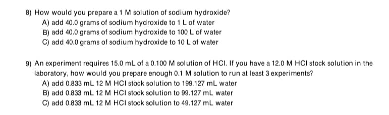 8) How would you prepare a 1 M solution of sodium hydroxide?
A) add 40.0 grams of sodium hydroxide to 1 L of water
B) add 40.0 grams of sodium hydroxide to 100 L of water
C) add 40.0 grams of sodium hydroxide to 10 L of water
9) An experiment requires 15.0 mL of a 0.100 M solution of HCI. If you have a 12.0 M HCI stock solution in the
laboratory, how would you prepare enough 0.1 M solution to run at least 3 experiments?
A) add 0.833 mL 12 M HCI stock solution to 199.127 mL water
B) add 0.833 mL 12 M HCI stock solution to 99.127 mL water
C) add 0.833 mL 12 M HCI stock solution to 49.127 mL water
