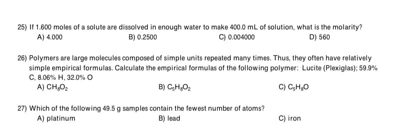 25) If 1.600 moles of a solute are dissolved in enough water to make 400.0 mL of solution, what is the molarity?
A) 4.000
B) 0.2500
C) 0.004000
D) 560
26) Polymers are large molecules composed of simple units repeated many times. Thus, they often have relatively
simple empirical formulas. Calculate the empirical formulas of the following polymer: Lucite (Plexiglas); 59.9%
C, 8.06% H, 32.0% O
A) CH;O2
B) C3H;O2
C) C;H30
27) Which of the following 49.5 g samples contain the fewest number of atoms?
A) platinum
B) lead
C) iron
