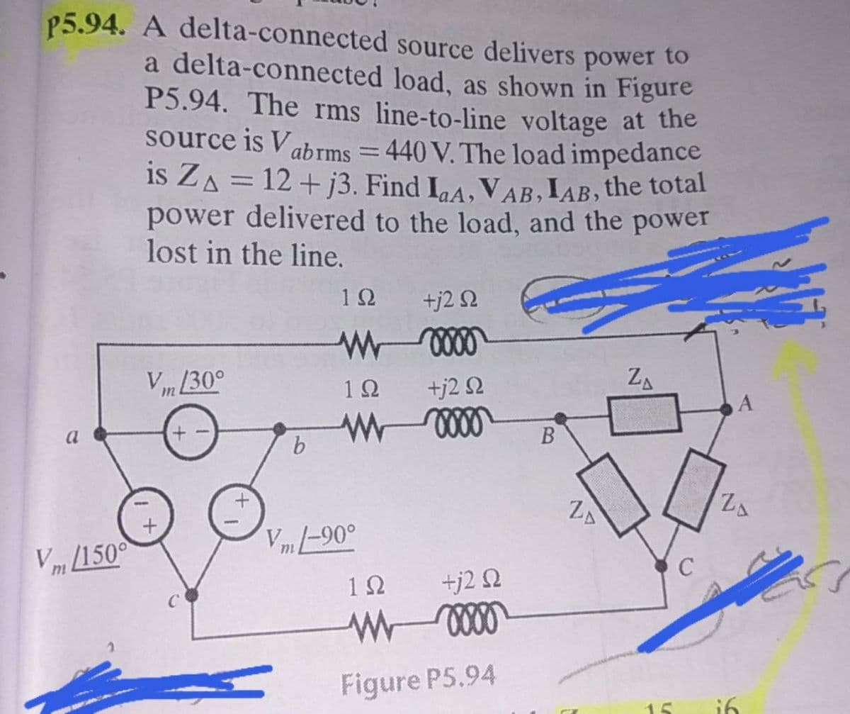 P5.94. A delta-connected source delivers power to
a delta-connected load, as shown in Figure
P5.94. The rms line-to-line voltage at the
source is Vabrms = 440 V. The load impedance
is ZA = 12 + j3. Find IaA, VAB,IAB, the total
power delivered to the load, and the power
lost in the line.
12 +j2 2
Vm 30°
12
+j2 2
ZA
a
+)
В
b.
ZA
Vm -90°
Vm /150°
1Ω
+j2 Q
Figure P5.94
15

