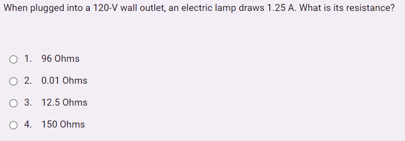 When plugged into a 120-V wall outlet, an electric lamp draws 1.25 A. What is its resistance?
O 1. 96 Ohms
O 2. 0.01 Ohms
O 3. 12.5 Ohms
O 4. 150 Ohms
