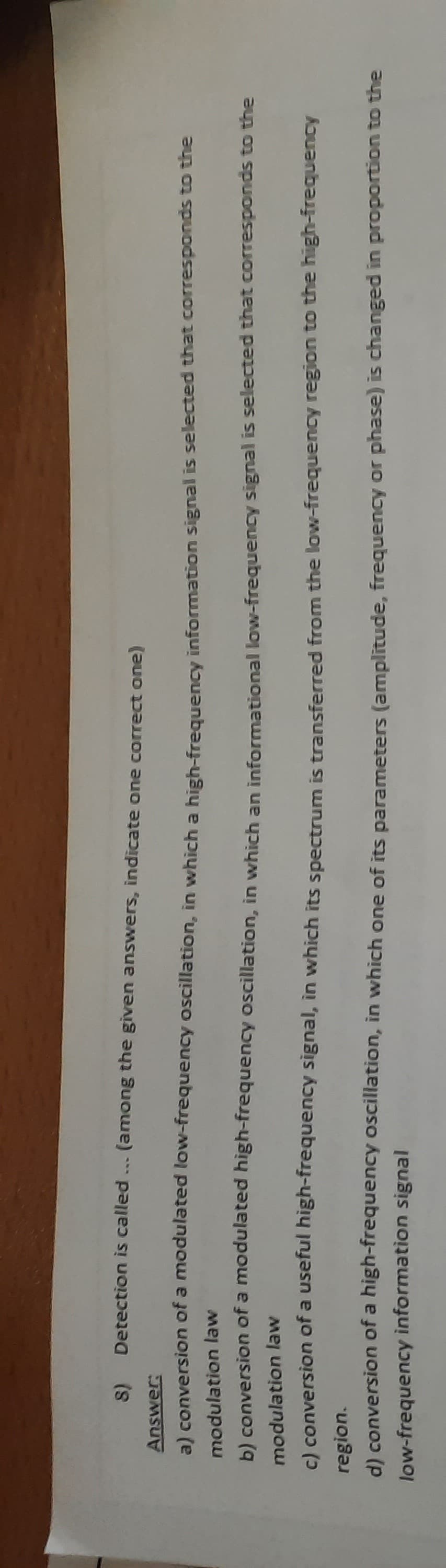 S) Detection is called.
(among the given answers, indicate one correct one)
Answer:
a) conversion of a modulated low-frequency oscillation, in which a high-frequency information signal is selected that corresponds to the
modulation law
b) conversion of a modulated
high-frequency oscillation, in which an informational low-frequency signal is selected that corresponds to the
modulation law
c) conversion of a useful
high-frequency
signal, in which its spectrum is transferred from the low-frequency region to the high-frequency
region.
d) conversion of a high-frequency
low-frequency information signal
oscillation, in which one of its parameters (amplitude, frequency or phase) is changed in proportion to the