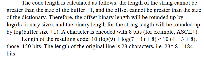 The code length is calculated as follows: the length of the string cannot be
greater than the size of the buffer +1, and the offset cannot be greater than the size
of the dictionary. Therefore, the offset binary length will be rounded up by
log(dictionary size), and the binary length for the string length will be rounded up
by log(buffer size +1). A character is encoded with 8 bits (for example, ASCII+).
Length of the resulting code: 10 (log(9) + log(7 + 1) + 8) ≈ 10 (4 + 3 + 8),
those. 150 bits. The length of the original line is 23 characters, i.e. 23* 8 = 184
bits.