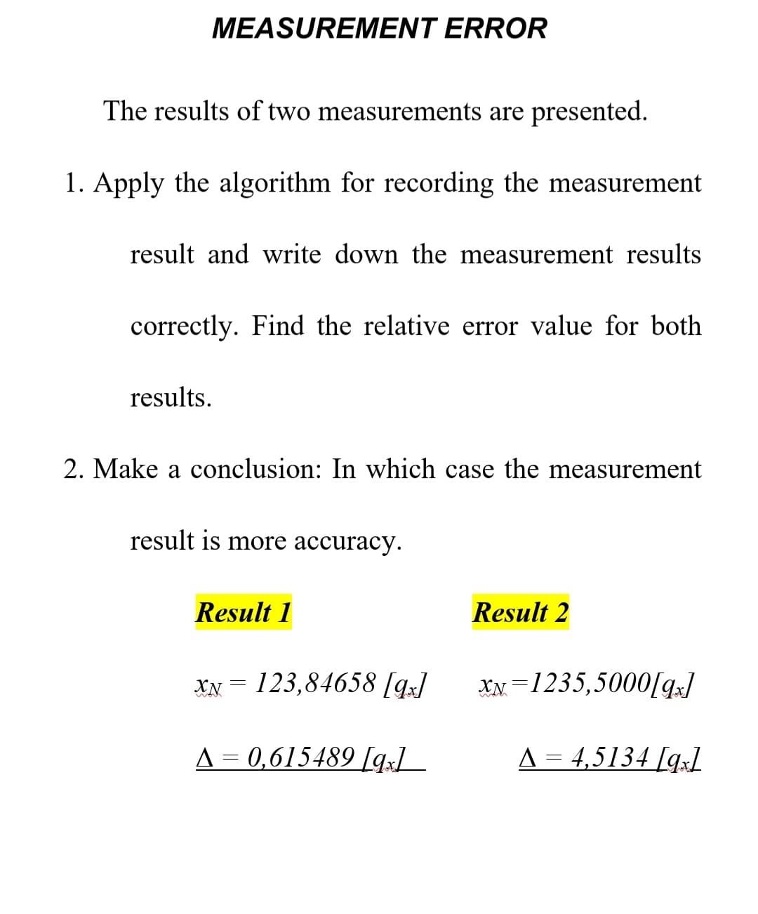 MEASUREMENT ERROR
The results of two measurements are presented.
1. Apply the algorithm for recording the measurement
result and write down the measurement results
correctly. Find the relative error value for bo
results.
2. Make a conclusion: In which case the measurement
result is more accuracy.
Result 1
XN123,84658 [qx]
▲ = 0,615489 [9]
Result 2
XN-1235,5000[qx]
A = 4,5134 [qx1