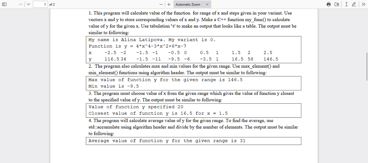 1 of 2
+
Automatic Zoom
1. This program will calculate value of the function for range of x and steps given in your variant. Use
vectors x and y to store corresponding values of x and y. Make a C++ function my_func() to calculate
value of y for the given x. Use tabulation '\t' to make an output that looks like a table. The output must be
similar to following:
My name is Alina Latipova. My variant is 0.
Function is y = 4*x^4-3*x^2+6*x-7
-1.5 -1 -0.5 0
-1.5 -11 -9.5 -6
1.5 2
16.5 58
y
-2.5 -2
116.534
2. The program also calculates max and min values for the given range. Use max_element() and
min_element() functions using algorithm header. The output must be similar to following:
Max value of function y for the given range is 146.5
Min value is -9.5
X
0.5 1
-3.5 1
2.5
146.5
3. The program must choose value of x from the given range which gives the value of function y closest
to the specified value of y. The output must be similar to following:
Value of function y specified 20
Closest value of function y is 16.5 for x = 1.5
4. The program will calculate average value of y for the given range. To find the average, use
std::accumulate using algorithm header and divide by the number of elements. The output must be similar
to following:
Average value of function y for the given range is 31
+
I 2 »