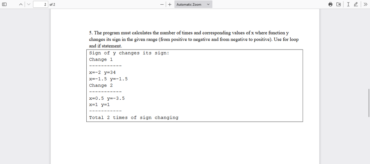 ED
2 of 2
+
5. The program must calculates the number of times and corresponding values of x where function y
changes its sign in the given range (from positive to negative and from negative to positive). Use for loop
and if statement.
Sign of y changes its sign:
Change 1
x=-2 y=34
x=-1.5 y=-1.5
Change 2
x=0.5 y=-3.5
x=1_y=1
Automatic Zoom
Total 2 times of sign changing
I 2 »