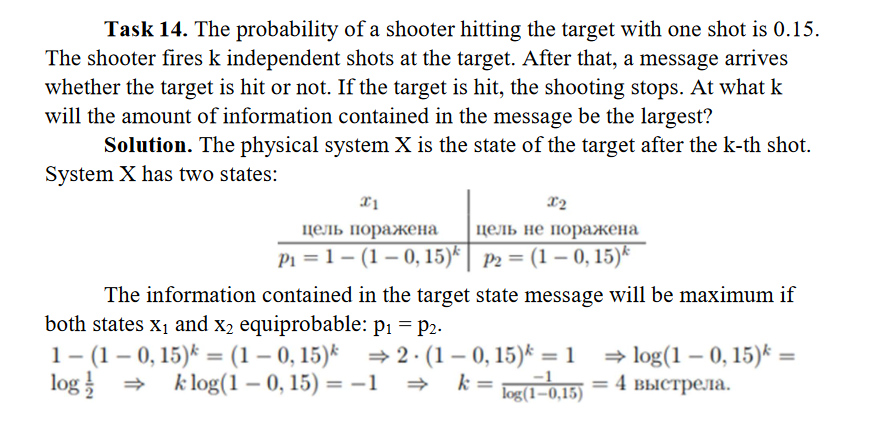Task 14. The probability of a shooter hitting the target with one shot is 0.15.
The shooter fires k independent shots at the target. After that, a message arrives
whether the target is hit or not. If the target is hit, the shooting stops. At what k
will the amount of information contained in the message be the largest?
Solution. The physical system X is the state of the target after the k-th shot.
System X has two states:
x1
цель поражена
P₁=1 (1-0, 15)
The information contained in the target state message will be maximum if
both states X₁ and x₂ equiprobable: p₁ = P2.
1- (1-0, 15) = (1-0, 15)
log/
X2
цель не поражена
P2 = (1-0, 15)
⇒2. (1-0, 15) = 1 ⇒log(1-0, 15)* =
k = log(1=0,15) = 4 выстрела.
k log(1-0, 15) = -1