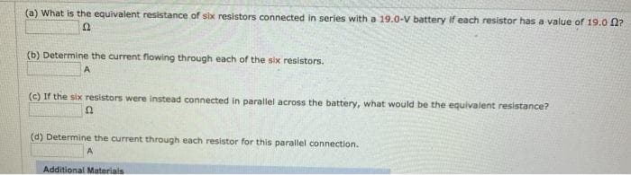 (a) What is the equivalent resistance of six resistors connected in series with a 19.0-V battery if each resistor has a value of 19.0 2?
(b) Determine the current flowing through each of the six resistors.
A
(c) If the six resistors were instead connected in parallel across the battery, what would be the equivalent resistance?
(d) Determine the current through each resistor for this parallel connection.
Additional Materials
