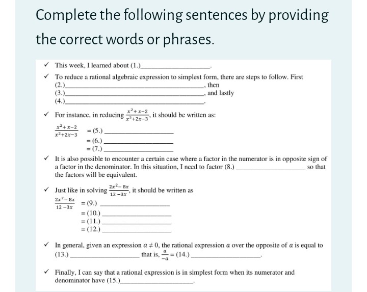 Complete the following sentences by providing
the correct words or phrases.
v This week, I learned about (1.)_
v To reduce a rational algebraic expression to simplest form, there are steps to follow. First
(2.)
(3.)
(4.)
then
_, and lastly
x2+ x-2
For instance, in reducing 242x-3
it should be written as:
x*+x-2
x2+2x-3
= (5.).
= (6.).
= (7.)
V It is also possible to encounter a certain case where a factor in the numerator is in opposite sign of
a factor in the denominator. In this situation, I need to factor (8.)
the factors will be equivalent.
so that
2x2- 8x
v Just like in solving
it should be written as
12 -3x
2x?- 8x
= (9.)
12 -3x
= (10.)
= (11.)
= (12.).
%3D
In general, given an expression a + 0, the rational expression a over the opposite of a is equal to
(13.).
that is, 4= (14.).
Finally, I can say that a rational expression is in simplest form when its numerator and
denominator have (15.)
