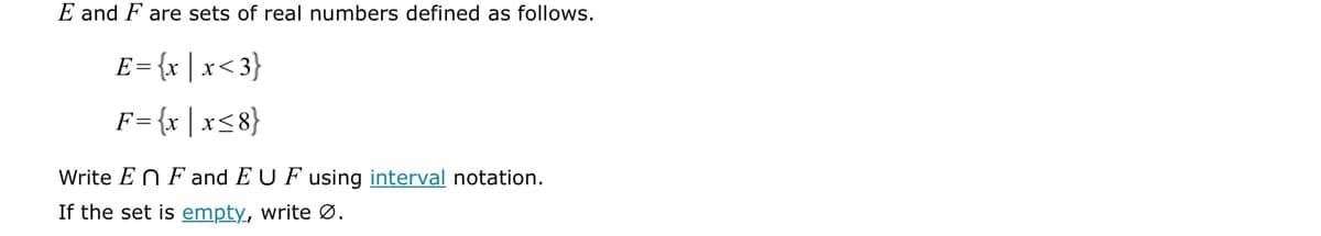 E and F are sets of real numbers defined as follows.
E=
[= {x | x<3}
F = {x | x≤8}
Write En F and EU F using interval notation.
If the set is empty, write Ø.