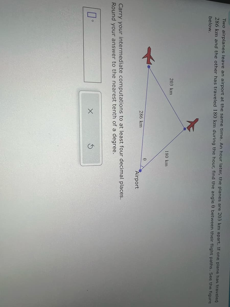 Two airplanes leave an airport at the same time. An hour later, the planes are 203 km apart. If one plane has traveled
286 km and the other has traveled 180 km during the hour, find the angle 0 between their flight paths. See the figure
below.
203 km
180 km
0
286 km
Airport
Carry your intermediate computations to at least four decimal places.
Round your answer to the nearest tenth of a degree.
п-
5