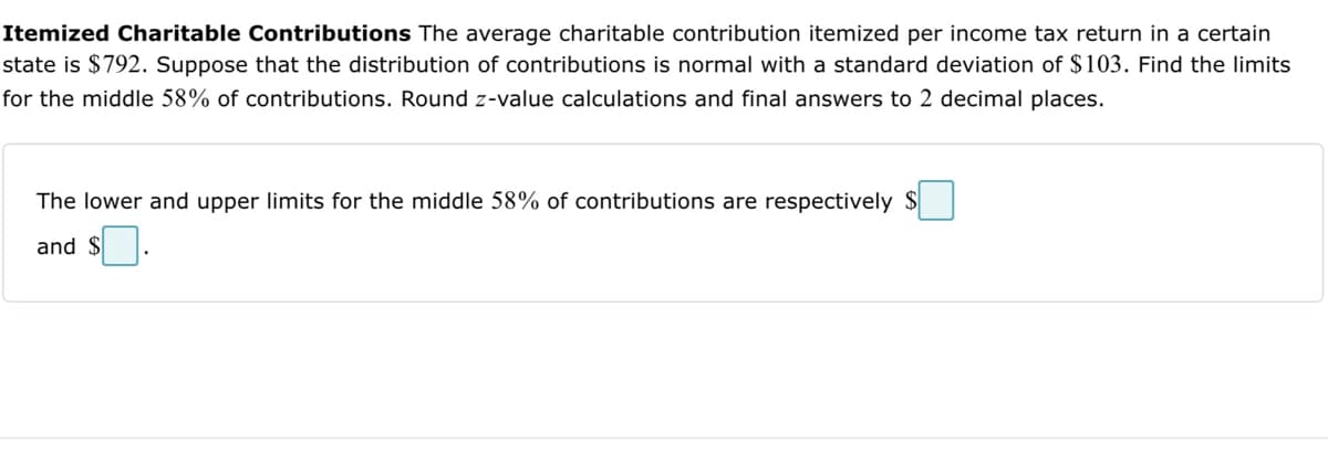 Itemized Charitable Contributions The average charitable contribution itemized per income tax return in a certain
state is $792. Suppose that the distribution of contributions is normal with a standard deviation of $103. Find the limits
for the middle 58% of contributions. Round z-value calculations and final answers to 2 decimal places.
The lower and upper limits for the middle 58% of contributions are respectively $
and $