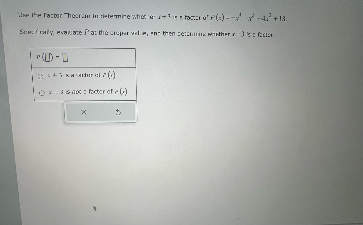 Use the Factor Theorem to determine whether x+3 is a factor of P(x)=-x-x³ +4x²+18.
Specifically, evaluate P at the proper value, and then determine whether x+3 is a factor.
P
(D) = 0
Ox + 3 is a factor of P(x)
O x + 3 is not a factor of P(x)