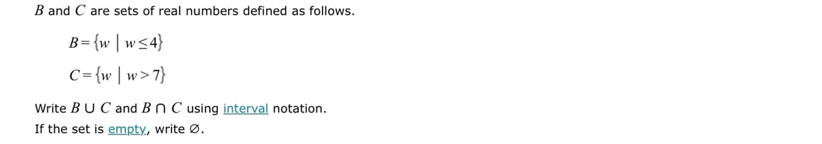 B and C are sets of real numbers defined as follows.
B = {w|w≤ 4}
C = {w|w>'
›>7}
Write BUC and B n C using interval notation.
If the set is empty, write Ø.