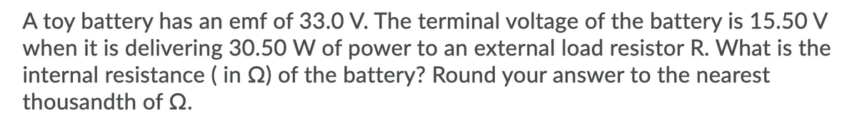 A toy battery has an emf of 33.0 V. The terminal voltage of the battery is 15.50 V
when it is delivering 30.50 W of power to an external load resistor R. What is the
internal resistance ( in Q) of the battery? Round your answer to the nearest
thousandth of Q.
