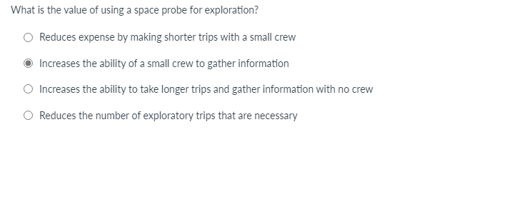 What is the value of using a space probe for exploration?
Reduces expense by making shorter trips with a small crew
Increases the ability of a small crew to gather information
O Increases the ability to take longer trips and gather information with no crew
Reduces the number of exploratory trips that are necessary
