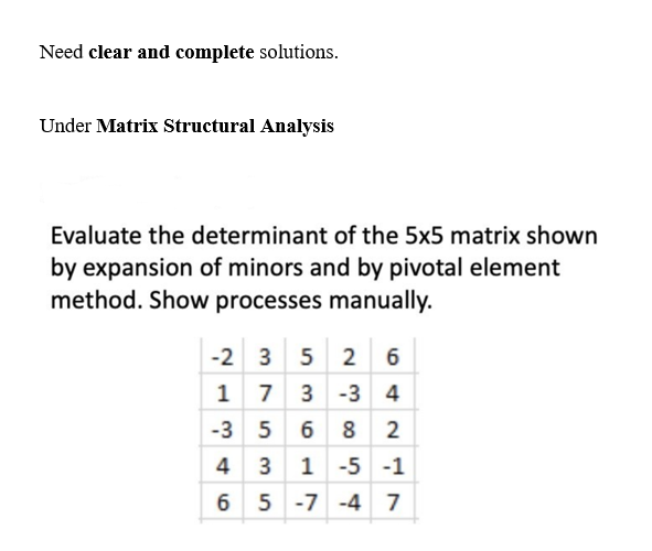 Need clear and complete solutions.
Under Matrix Structural Analysis
Evaluate the determinant of the 5x5 matrix shown
by expansion of minors and by pivotal element
method. Show processes manually.
-2 3 5
35 26
1 73 -3 4
-356
82
4 3 1 -5 -1
65-7-47