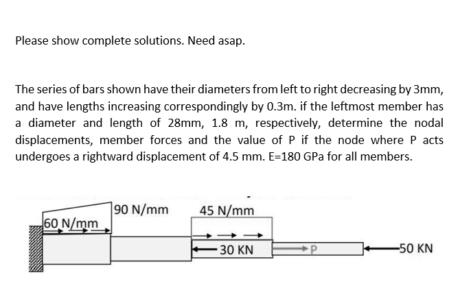 Please show complete solutions. Need asap.
The series of bars shown have their diameters from left to right decreasing by 3mm,
and have lengths increasing correspondingly by 0.3m. if the leftmost member has
a diameter and length of 28mm, 1.8 m, respectively, determine the nodal
displacements, member forces and the value of P if the node where P acts
undergoes a rightward displacement of 4.5 mm. E=180 GPa for all members.
60 N/mm
90 N/mm 45 N/mm
30 KN
-50 KN