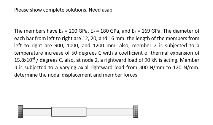 Please show complete solutions. Need asap.
The members have E₁ = 200 GPa, E₂ = 180 GPa, and E3 = 169 GPa. The diameter of
each bar from left to right are 12, 20, and 16 mm. the length of the members from
left to right are 900, 1000, and 1200 mm. also, member 2 is subjected to a
temperature increase of 50 degrees C with a coefficient of thermal expansion of
15.8x10 / degrees C. also, at node 2, a rightward load of 90 kN is acting. Member
3 is subjected to a varying axial rightward load from 300 N/mm to 120 N/mm.
determine the nodal displacement and member forces.