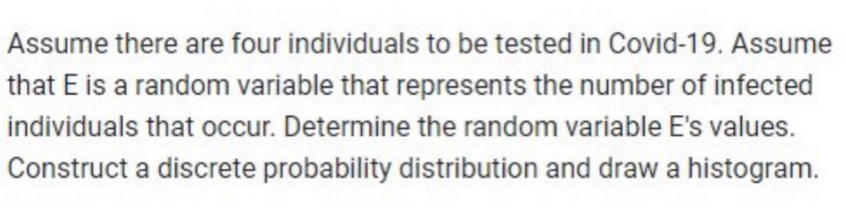 Assume there are four individuals to be tested in Covid-19. Assume
that E is a random variable that represents the number of infected
individuals that occur. Determine the random variable E's values.
Construct a discrete probability distribution and draw a histogram.