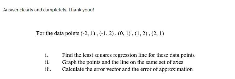 Answer clearly and completely. Thank youu!
For the data points (-2, 1), (-1, 2), (0, 1), (1, 2), (2, 1)
i.
ii.
iii.
Find the least squares regression line for these data points
Graph the points and the line on the same set of axes
Calculate the error vector and the error of approximation