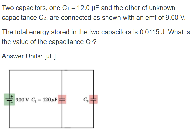 Two capacitors, one C₁ = 12.0 µF and the other of unknown
capacitance C2, are connected as shown with an emf of 9.00 V.
The total energy stored in the two capacitors is 0.0115 J. What is
the value of the capacitance C2?
Answer Units: [µF]
9.00 V C₁= 12.0μF
C₂