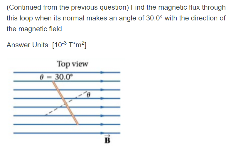 (Continued from the previous question) Find the magnetic flux through
this loop when its normal makes an angle of 30.0° with the direction of
the magnetic field.
Answer Units: [10-³ T*m²]
Top view
0
30.0⁰
0
B