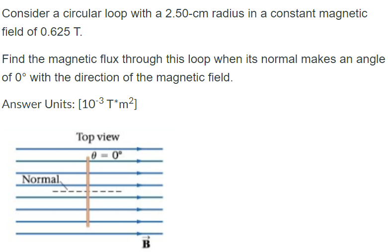 Consider a circular loop with a 2.50-cm radius in a constant magnetic
field of 0.625 T.
Find the magnetic flux through this loop when its normal makes an angle
of 0° with the direction of the magnetic field.
Answer Units: [10-³ T*m²]
Top view
0 0°
Normal,
B