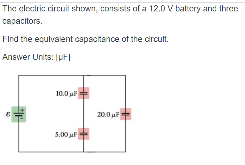 The electric circuit shown, consists of a 12.0 V battery and three
capacitors.
Find the equivalent capacitance of the circuit.
Answer
Units: [µF]
20.0 με
W
H
10.0 με
5.00μF