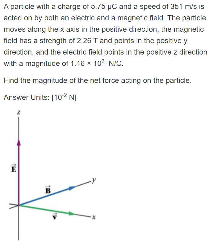 A particle with a charge of 5.75 µC and a speed of 351 m/s is
acted on by both an electric and a magnetic field. The particle
moves along the x axis in the positive direction, the magnetic
field has a strength of 2.26 T and points in the positive y
direction, and the electric field points in the positive z direction
with a magnitude of 1.16 × 103 N/C.
Find the magnitude of the net force acting on the particle.
Answer Units: [10-² N]
Z
B
·X