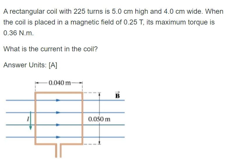 A rectangular coil with 225 turns is 5.0 cm high and 4.0 cm wide. When
the coil is placed in a magnetic field of 0.25 T, its maximum torque is
0.36 N.m.
What is the current in the coil?
Answer Units: [A]
0.040 m-
0.050 m
B