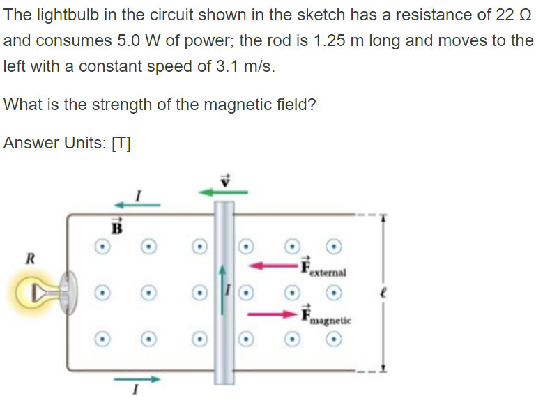 The lightbulb in the circuit shown in the sketch has a resistance of 22
and consumes 5.0 W of power; the rod is 1.25 m long and moves to the
left with a constant speed of 3.1 m/s.
What is the strength of the magnetic field?
Answer Units: [T]
B
R
external
magnetic