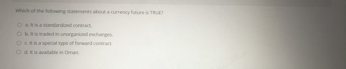 Which of the following statements about a currency future is TRUE?
Oa. It is a standardized contract.
O b. It is traded in unorganized exchanges.
O c It is a special type of forward contract.
O d. It is available in Oman.
