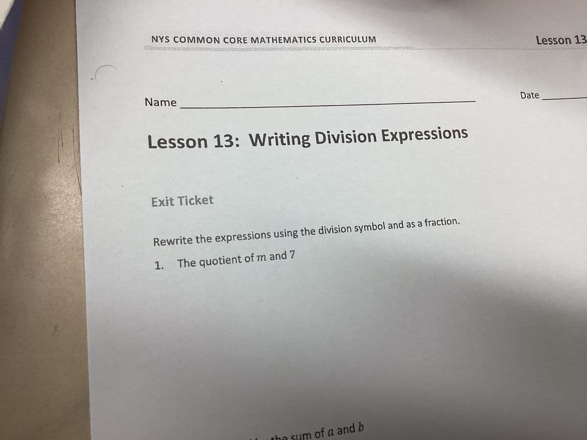 Sekal
NYS COMMON CORE MATHEMATICS CURRICULUM
Name
Lesson 13: Writing Division Expressions
Exit Ticket
Rewrite the expressions using the division symbol and as a fraction.
1. The quotient of m and 7
PASAPO na onunun
the sum of a and b
Lesson 13
Date