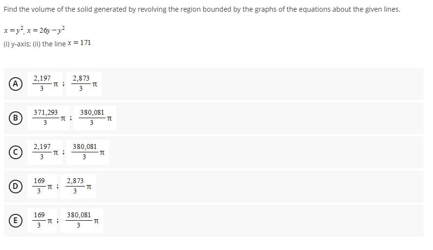 Find
the volume of the solid generated by revolving the region bounded by the graphs of the equations about the given lines.
x = y²₁ x = 26y-y²
(i) y-axis; (ii) the line x = 171
A
B
D
2,197
3
371,293
3
2,197
3
π;
169
3
π;
π;
π :
(E) π;
169
3
2,873
3
380,081
3
380,081
3
2,873
3
π
π
380,081
3
π
π
π