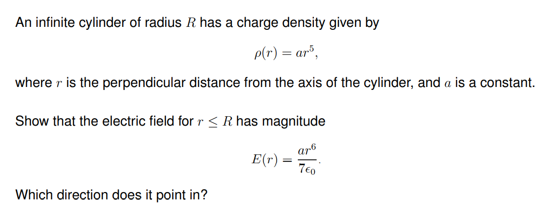 An infinite cylinder of radius R has a charge density given by
p(r) = ar³,
where r is the perpendicular distance from the axis of the cylinder, and a is a constant.
Show that the electric field for r< R has magnitude
ar6
E(r)
7€0
Which direction does it point in?
