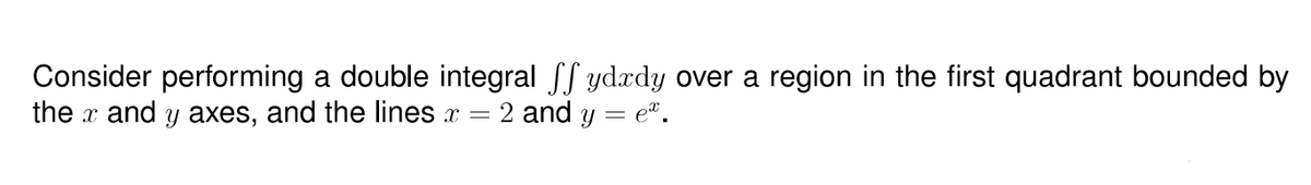 Consider performing a double integral Sf ydædy over a region in the first quadrant bounded by
the x and y axes, and the lines x = 2 and y = e*.
