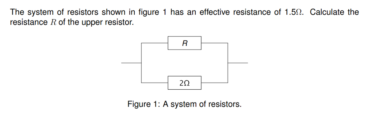 The system of resistors shown in figure 1 has an effective resistance of 1.50. Calculate the
resistance R of the upper resistor.
Figure 1: A system of resistors.
