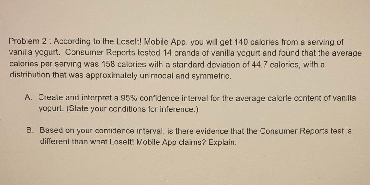 Problem 2: According to the Loselt! Mobile App, you will get 140 calories from a serving of
vanilla yogurt. Consumer Reports tested 14 brands of vanilla yogurt and found that the average
calories per serving was 158 calories with a standard deviation of 44.7 calories, with a
distribution that was approximately unimodal and symmetric.
A. Create and interpret a 95% confidence interval for the average calorie content of vanilla
yogurt. (State your conditions for inference.)
B. Based on your confidence interval, is there evidence that the Consumer Reports test is
different than what Loselt! Mobile App claims? Explain.
